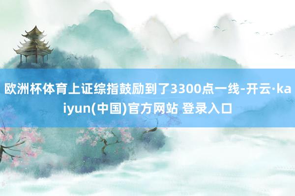 欧洲杯体育上证综指鼓励到了3300点一线-开云·kaiyun(中国)官方网站 登录入口