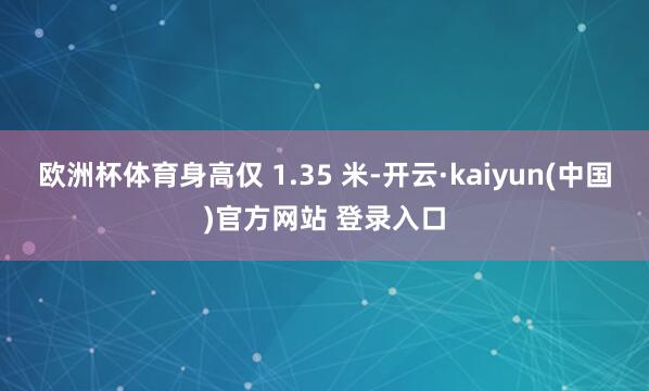 欧洲杯体育身高仅 1.35 米-开云·kaiyun(中国)官方网站 登录入口