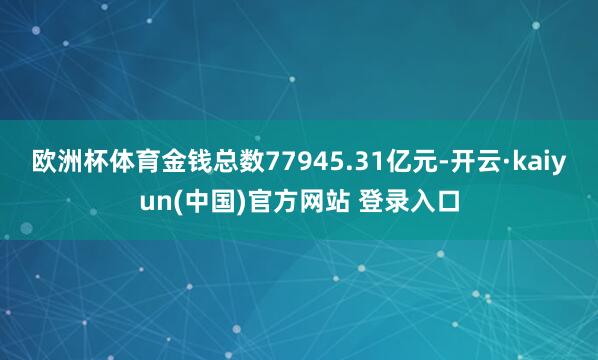 欧洲杯体育金钱总数77945.31亿元-开云·kaiyun(中国)官方网站 登录入口