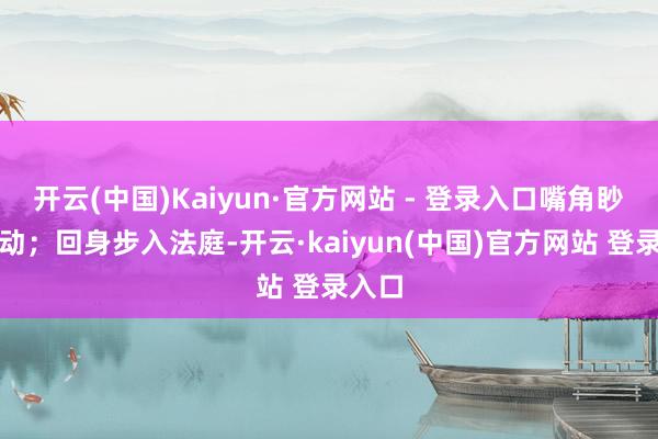 开云(中国)Kaiyun·官方网站 - 登录入口嘴角眇小抽动；回身步入法庭-开云·kaiyun(中国)官方网站 登录入口