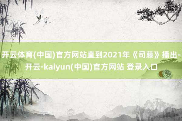 开云体育(中国)官方网站直到2021年《司藤》播出-开云·kaiyun(中国)官方网站 登录入口