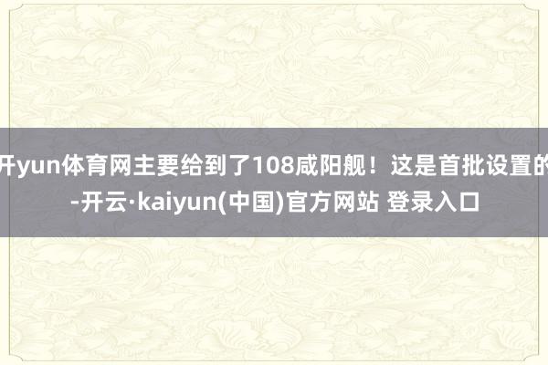 开yun体育网主要给到了108咸阳舰！这是首批设置的-开云·kaiyun(中国)官方网站 登录入口