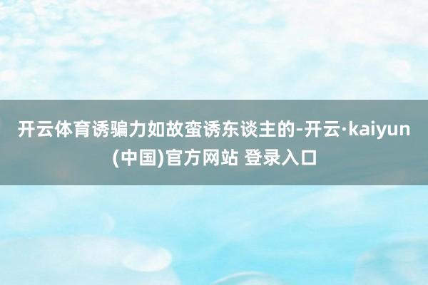 开云体育诱骗力如故蛮诱东谈主的-开云·kaiyun(中国)官方网站 登录入口