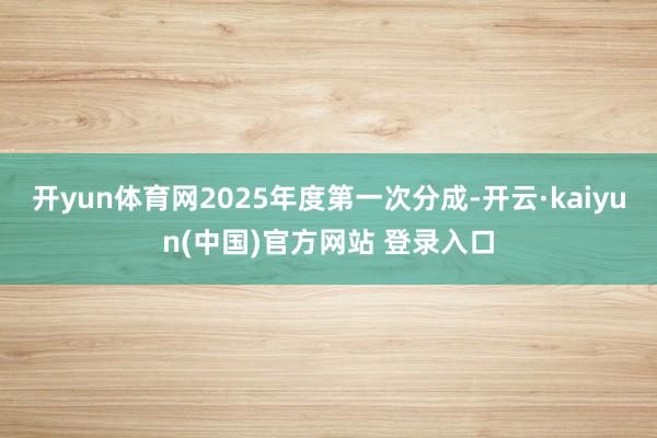 开yun体育网2025年度第一次分成-开云·kaiyun(中国)官方网站 登录入口