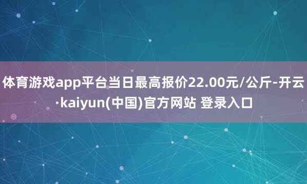 体育游戏app平台当日最高报价22.00元/公斤-开云·kaiyun(中国)官方网站 登录入口
