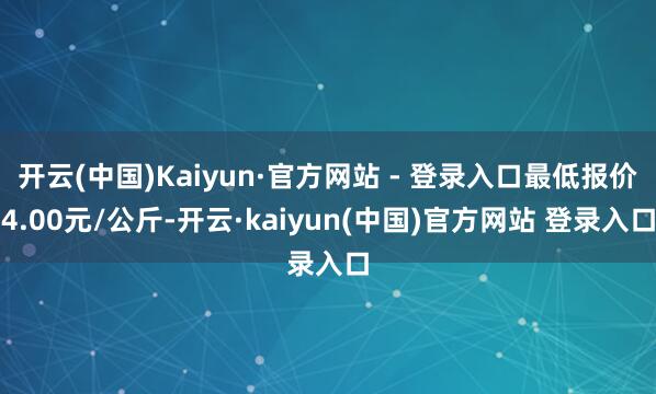开云(中国)Kaiyun·官方网站 - 登录入口最低报价4.00元/公斤-开云·kaiyun(中国)官方网站 登录入口