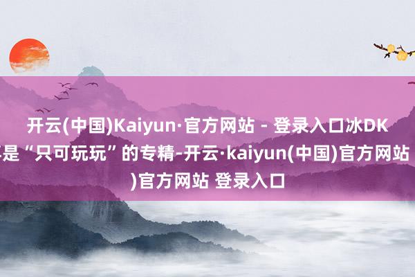 开云(中国)Kaiyun·官方网站 - 登录入口冰DK仍是不再是“只可玩玩”的专精-开云·kaiyun(中国)官方网站 登录入口