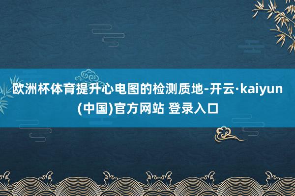 欧洲杯体育提升心电图的检测质地-开云·kaiyun(中国)官方网站 登录入口