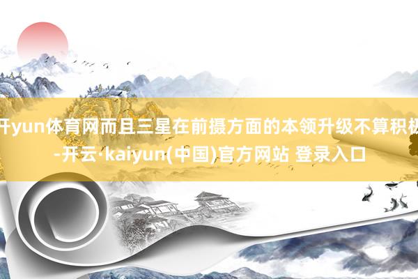 开yun体育网而且三星在前摄方面的本领升级不算积极-开云·kaiyun(中国)官方网站 登录入口