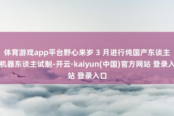 体育游戏app平台野心来岁 3 月进行纯国产东谈主形机器东谈主试制-开云·kaiyun(中国)官方网站 登录入口