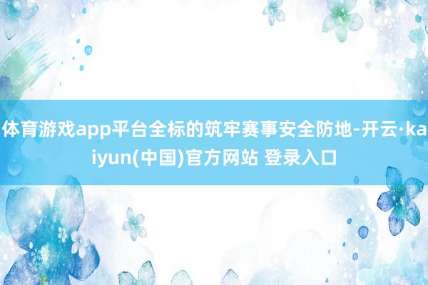 体育游戏app平台全标的筑牢赛事安全防地-开云·kaiyun(中国)官方网站 登录入口