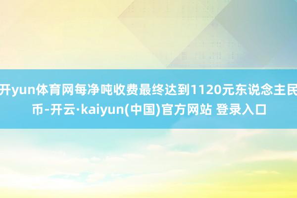 开yun体育网每净吨收费最终达到1120元东说念主民币-开云·kaiyun(中国)官方网站 登录入口