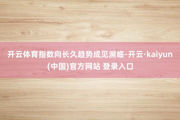 开云体育指数向长久趋势成见濒临-开云·kaiyun(中国)官方网站 登录入口