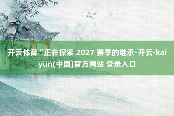 开云体育“正在探索 2027 赛季的继承-开云·kaiyun(中国)官方网站 登录入口