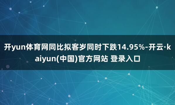 开yun体育网同比拟客岁同时下跌14.95%-开云·kaiyun(中国)官方网站 登录入口
