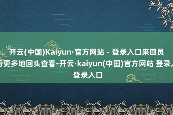 开云(中国)Kaiyun·官方网站 - 登录入口来回员运行更多地回头查看-开云·kaiyun(中国)官方网站 登录入口