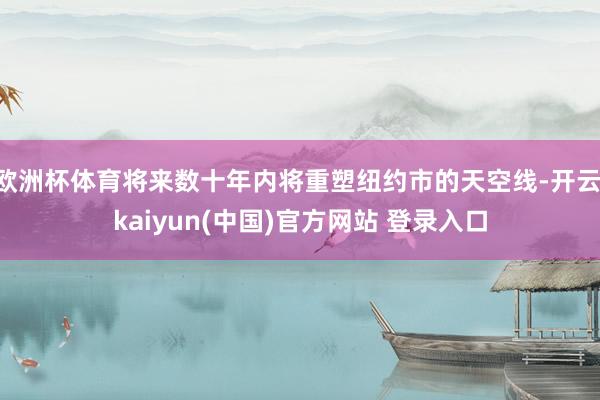 欧洲杯体育将来数十年内将重塑纽约市的天空线-开云·kaiyun(中国)官方网站 登录入口
