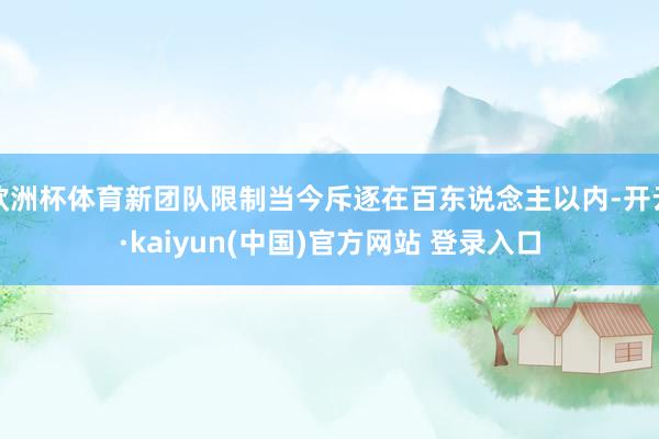 欧洲杯体育新团队限制当今斥逐在百东说念主以内-开云·kaiyun(中国)官方网站 登录入口