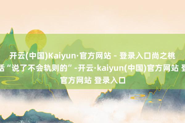 开云(中国)Kaiyun·官方网站 - 登录入口尚之桃账号回话“说了不会轨则的”-开云·kaiyun(中国)官方网站 登录入口