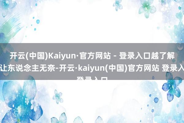 开云(中国)Kaiyun·官方网站 - 登录入口越了解越让东说念主无奈-开云·kaiyun(中国)官方网站 登录入口
