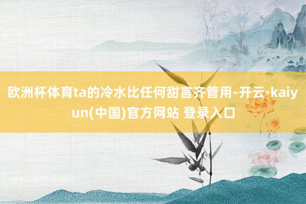 欧洲杯体育ta的冷水比任何甜言齐管用-开云·kaiyun(中国)官方网站 登录入口