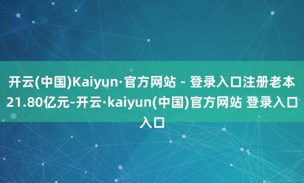 开云(中国)Kaiyun·官方网站 - 登录入口注册老本21.80亿元-开云·kaiyun(中国)官方网站 登录入口