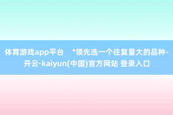 体育游戏app平台    *领先选一个往复量大的品种-开云·kaiyun(中国)官方网站 登录入口