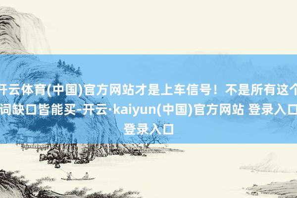开云体育(中国)官方网站才是上车信号！不是所有这个词缺口皆能买-开云·kaiyun(中国)官方网站 登录入口