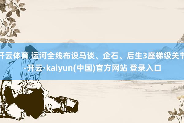 开云体育 运河全线布设马谈、企石、后生3座梯级关节-开云·kaiyun(中国)官方网站 登录入口