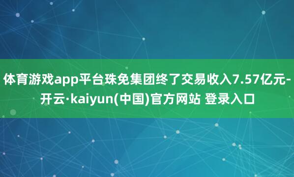 体育游戏app平台珠免集团终了交易收入7.57亿元-开云·kaiyun(中国)官方网站 登录入口
