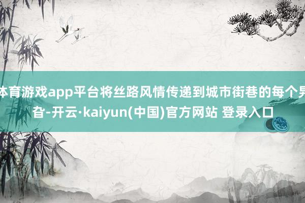 体育游戏app平台将丝路风情传递到城市街巷的每个旯旮-开云·kaiyun(中国)官方网站 登录入口