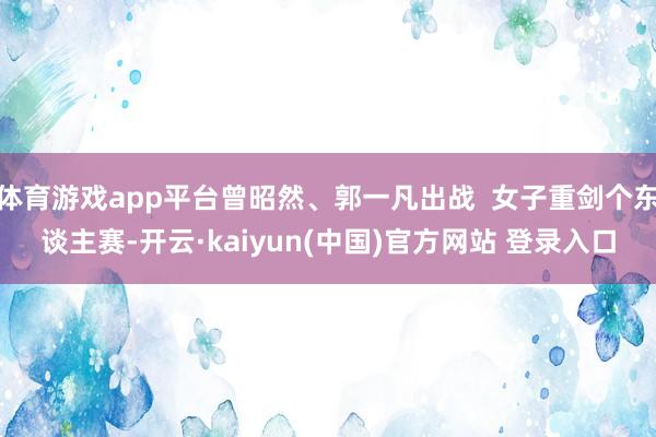 体育游戏app平台曾昭然、郭一凡出战  女子重剑个东谈主赛-开云·kaiyun(中国)官方网站 登录入口
