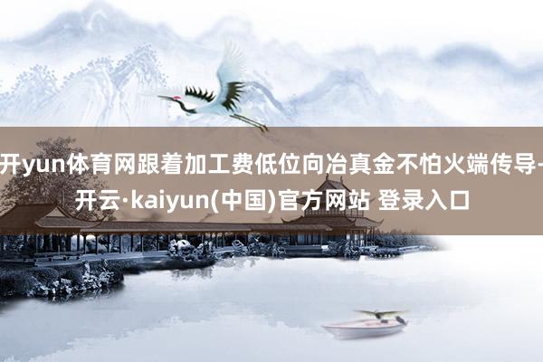 开yun体育网跟着加工费低位向冶真金不怕火端传导-开云·kaiyun(中国)官方网站 登录入口