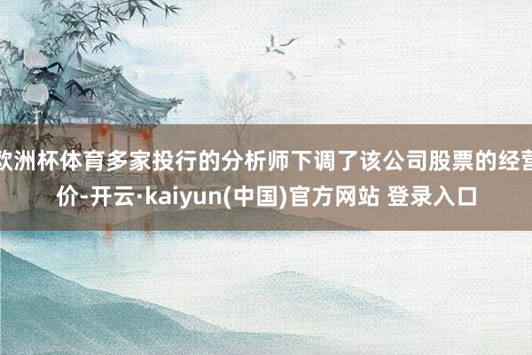 欧洲杯体育多家投行的分析师下调了该公司股票的经营价-开云·kaiyun(中国)官方网站 登录入口
