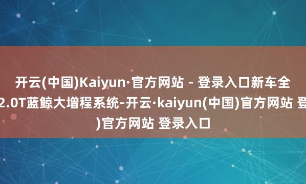 开云(中国)Kaiyun·官方网站 - 登录入口新车全系搭载2.0T蓝鲸大增程系统-开云·kaiyun(中国)官方网站 登录入口