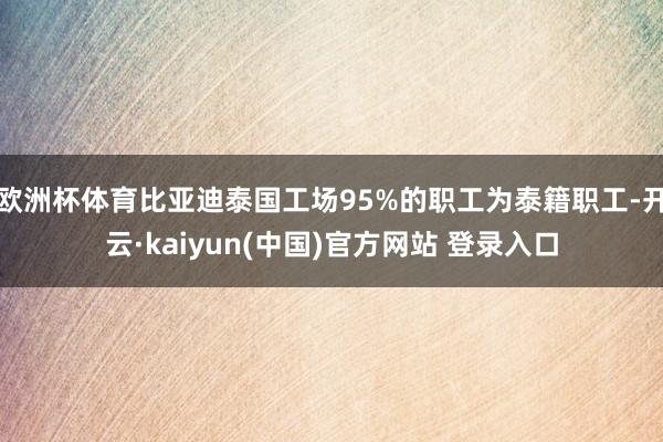 欧洲杯体育比亚迪泰国工场95%的职工为泰籍职工-开云·kaiyun(中国)官方网站 登录入口