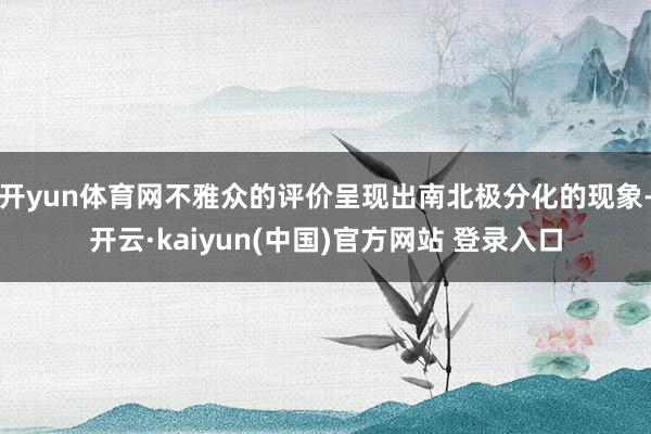 开yun体育网不雅众的评价呈现出南北极分化的现象-开云·kaiyun(中国)官方网站 登录入口