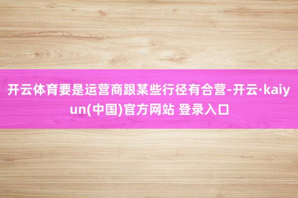 开云体育要是运营商跟某些行径有合营-开云·kaiyun(中国)官方网站 登录入口