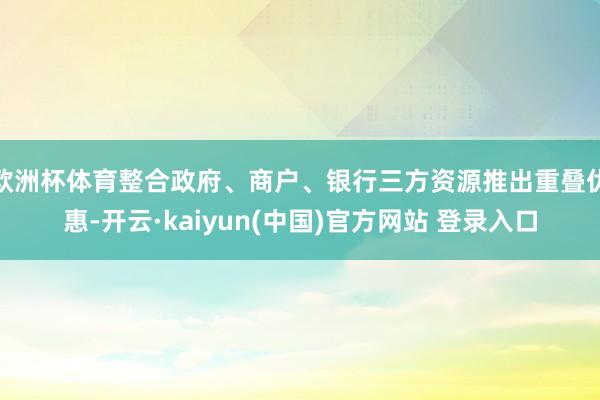 欧洲杯体育整合政府、商户、银行三方资源推出重叠优惠-开云·kaiyun(中国)官方网站 登录入口