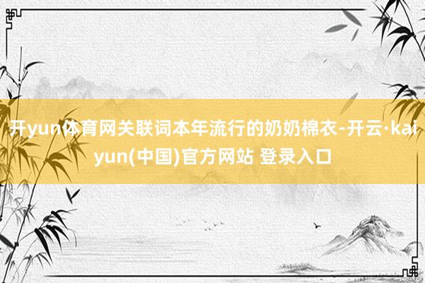 开yun体育网关联词本年流行的奶奶棉衣-开云·kaiyun(中国)官方网站 登录入口