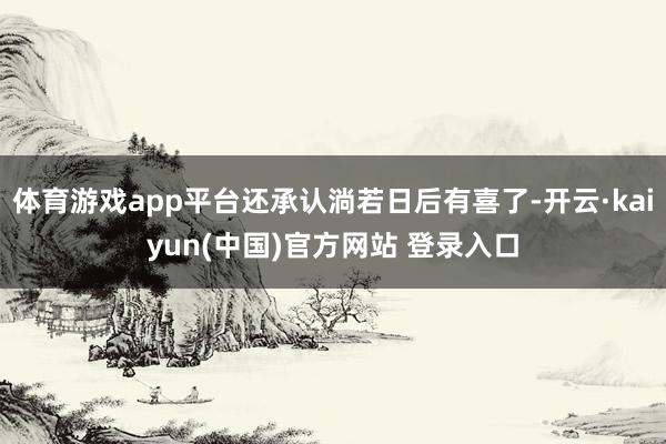 体育游戏app平台还承认淌若日后有喜了-开云·kaiyun(中国)官方网站 登录入口