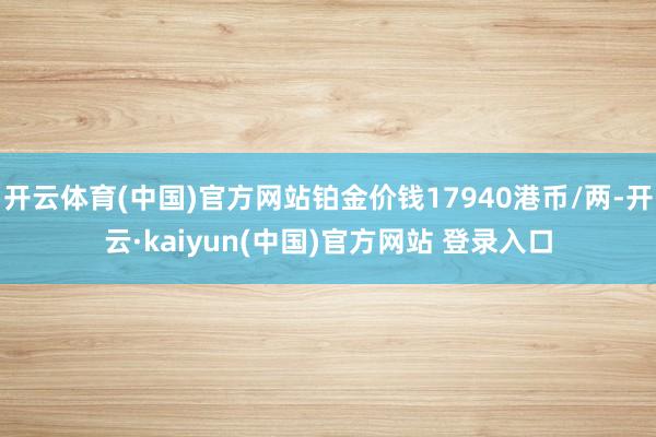 开云体育(中国)官方网站铂金价钱17940港币/两-开云·kaiyun(中国)官方网站 登录入口