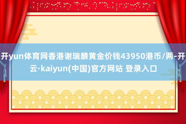 开yun体育网香港谢瑞麟黄金价钱43950港币/两-开云·kaiyun(中国)官方网站 登录入口