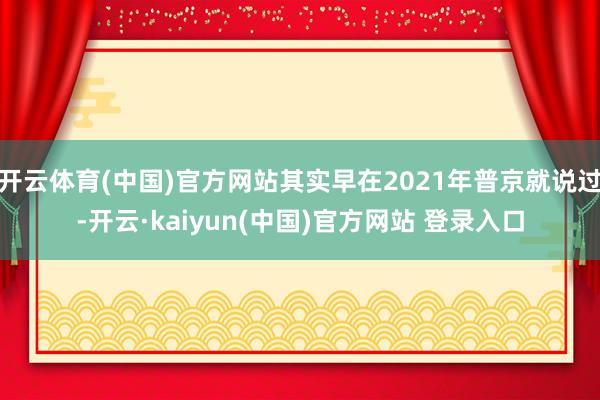 开云体育(中国)官方网站其实早在2021年普京就说过-开云·kaiyun(中国)官方网站 登录入口