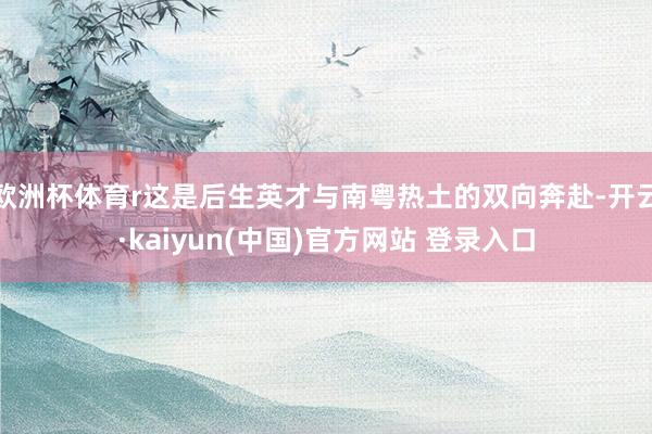 欧洲杯体育r这是后生英才与南粤热土的双向奔赴-开云·kaiyun(中国)官方网站 登录入口
