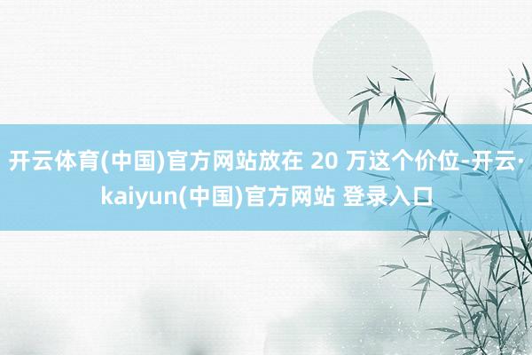 开云体育(中国)官方网站放在 20 万这个价位-开云·kaiyun(中国)官方网站 登录入口