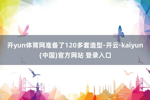 开yun体育网准备了120多套造型-开云·kaiyun(中国)官方网站 登录入口