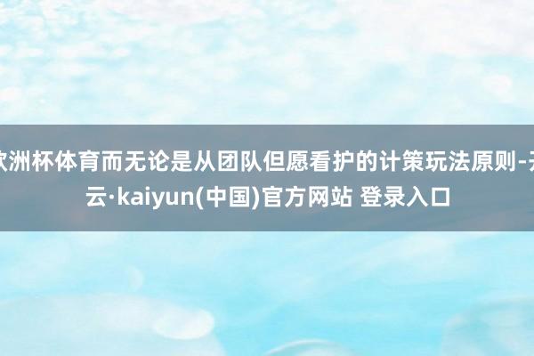 欧洲杯体育而无论是从团队但愿看护的计策玩法原则-开云·kaiyun(中国)官方网站 登录入口