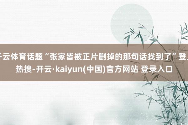 开云体育话题“张家皆被正片删掉的那句话找到了”登上热搜-开云·kaiyun(中国)官方网站 登录入口
