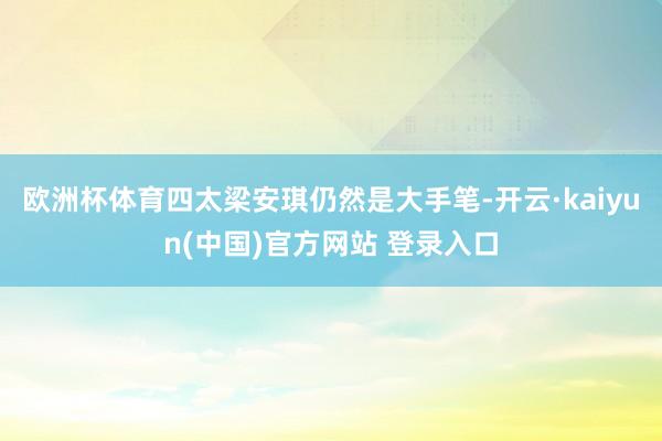 欧洲杯体育四太梁安琪仍然是大手笔-开云·kaiyun(中国)官方网站 登录入口